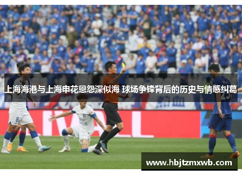 上海海港与上海申花恩怨深似海 球场争锋背后的历史与情感纠葛